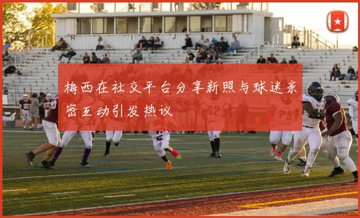 梅西在社交平台分享新照与球迷亲密互动引发热议