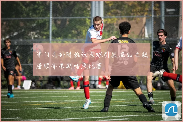 津门虎补时抗议点球引发混乱主裁唐顺齐果断结束比赛