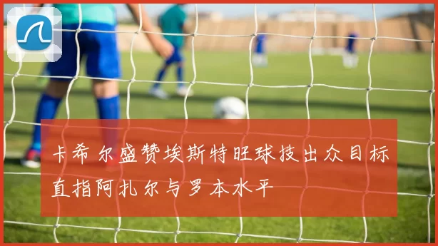 卡希尔盛赞埃斯特旺球技出众目标直指阿扎尔与罗本水平