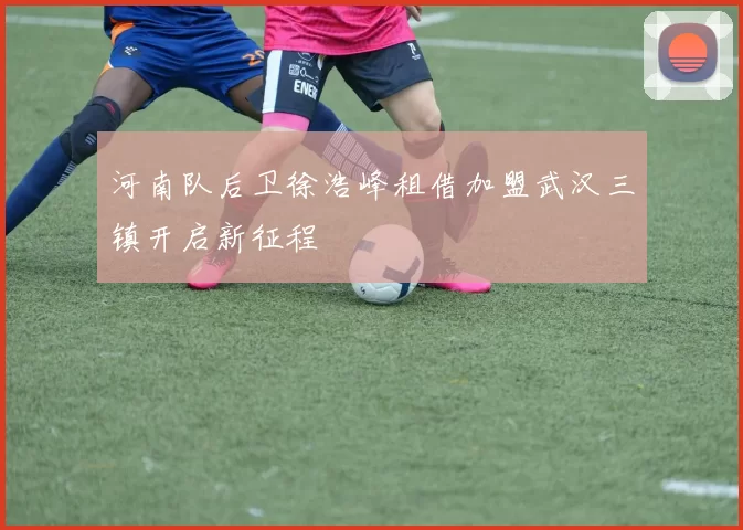 河南队后卫徐浩峰租借加盟武汉三镇开启新征程