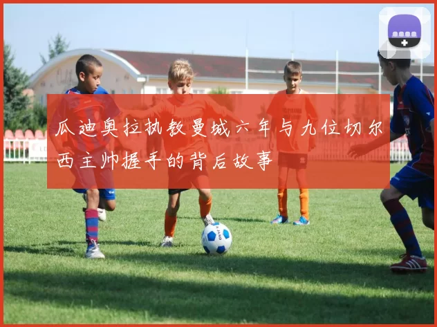 瓜迪奥拉执教曼城六年与九位切尔西主帅握手的背后故事