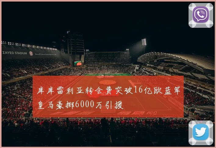 库库雷利亚转会费突破16亿欧蓝军皇马豪掷6000万引援