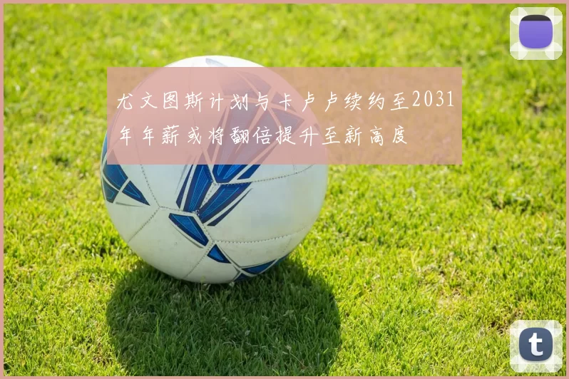 尤文图斯计划与卡卢卢续约至2031年年薪或将翻倍提升至新高度