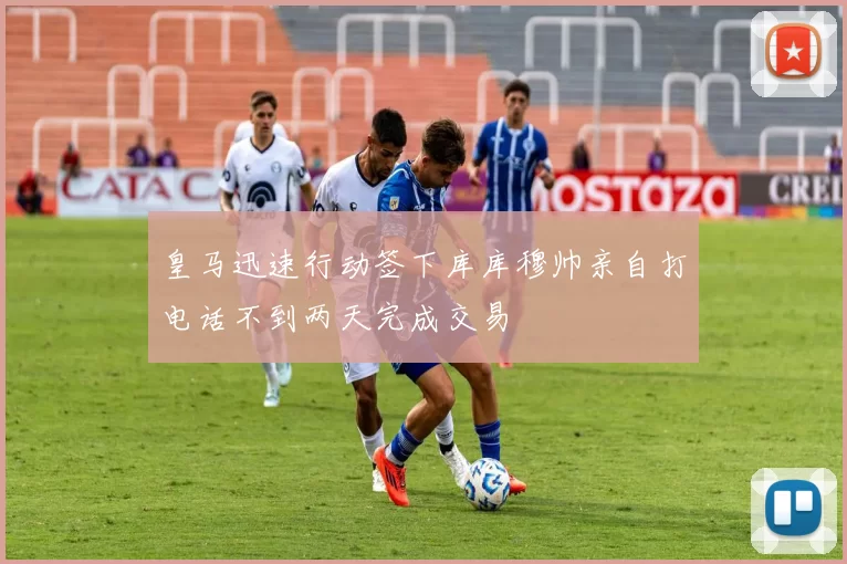 皇马迅速行动签下库库穆帅亲自打电话不到两天完成交易
