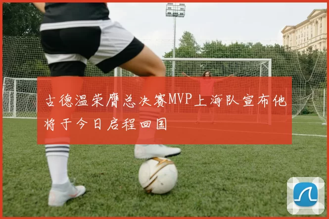 古德温荣膺总决赛MVP上海队宣布他将于今日启程回国