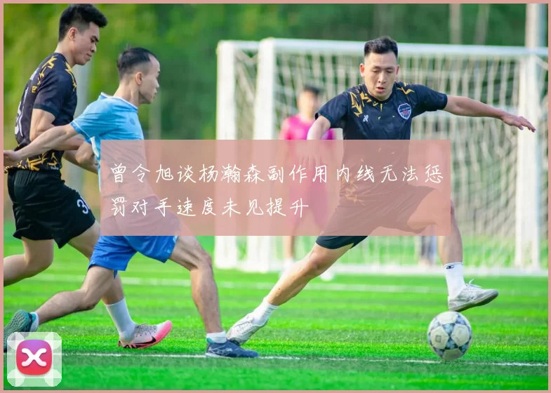 曾令旭谈杨瀚森副作用内线无法惩罚对手速度未见提升