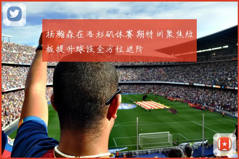 杨瀚森在洛杉矶休赛期特训聚焦短板提升球技全方位进阶