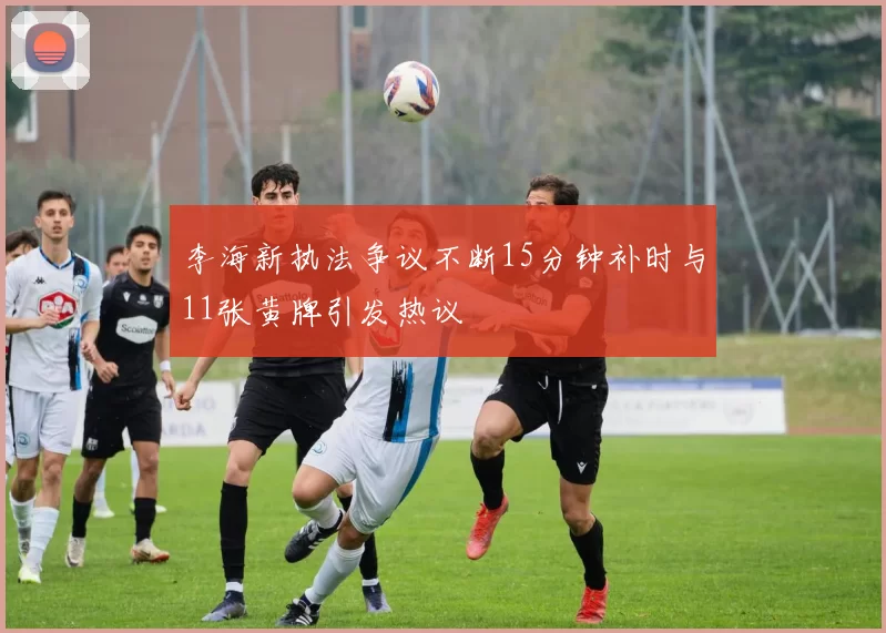 李海新执法争议不断15分钟补时与11张黄牌引发热议