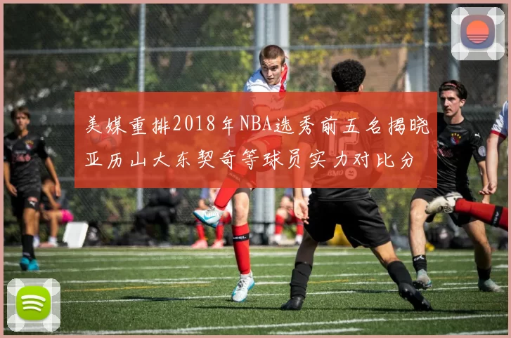 美媒重排2018年NBA选秀前五名揭晓亚历山大东契奇等球员实力对比分析