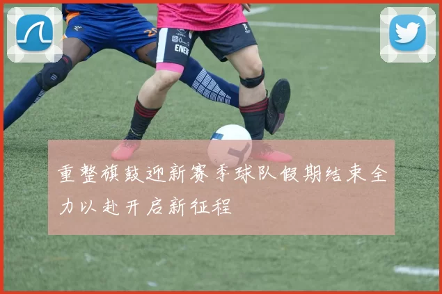 重整旗鼓迎新赛季球队假期结束全力以赴开启新征程