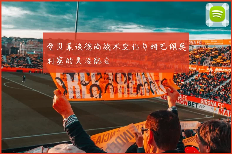 登贝莱谈德尚战术变化与姆巴佩奥利塞的灵活配合